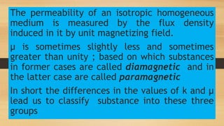 The permeability of an isotropic homogeneous
medium is measured by the flux density
induced in it by unit magnetizing field.
µ is sometimes slightly less and sometimes
greater than unity ; based on which substances
in former cases are called diamagnetic and in
the latter case are called paramagnetic
In short the differences in the values of k and µ
lead us to classify substance into these three
groups
 