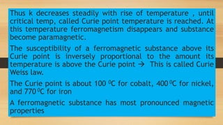 Thus k decreases steadily with rise of temperature , until
critical temp, called Curie point temperature is reached. At
this temperature ferromagnetism disappears and substance
become paramagnetic.
The susceptibility of a ferromagnetic substance above its
Curie point is inversely proportional to the amount its
temperature is above the Curie point  This is called Curie
Weiss law.
The Curie point is about 100 0C for cobalt, 400 0C for nickel,
and 770 0C for iron
A ferromagnetic substance has most pronounced magnetic
properties
 