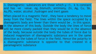 3. Diamagnetic: substances are those which µ <1, k is constant
and has –ve value. eg..bismuth, antimony, Zn, Ag, Cu, Sb,
Au,Pb, water, alcohol ,hydrogen and inert gases
When placed in a magnetic field , they have a tendency to move
away from the field. The lines within the space occupied by a
diamagnetic body are fewer than there would be , in this space,
in the absence of this body. Outside the body the lines of force
will be more closely packed than they would be in the absence
of the body, because outside the body the tubes of force due to
induced magnetism of diamagnetic substance are in the same
direction as the tubes of force in the field. Hence the polarity in
a diamagnetic substance is opposite to that created in a
paramagnetic substance
 