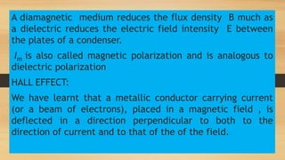 A diamagnetic medium reduces the flux density B much as
a dielectric reduces the electric field intensity E between
the plates of a condenser.
Im is also called magnetic polarization and is analogous to
dielectric polarization
HALL EFFECT:
We have learnt that a metallic conductor carrying current
(or a beam of electrons), placed in a magnetic field , is
deflected in a direction perpendicular to both to the
direction of current and to that of the of the field.
 