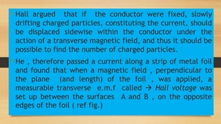 • Hall argued that if the conductor were fixed, slowly
drifting charged particles, constituting the current, should
be displaced sidewise within the conductor under the
action of a transverse magnetic field, and thus it should be
possible to find the number of charged particles.
• He , therefore passed a current along a strip of metal foil
and found that when a magnetic field , perpendicular to
the plane (and length) of the foil , was applied, a
measurable transverse e.m.f called  Hall voltage was
set up between the surfaces A and B , on the opposite
edges of the foil ( ref fig.)
 