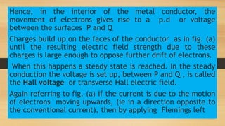 Hence, in the interior of the metal conductor, the
movement of electrons gives rise to a p.d or voltage
between the surfaces P and Q
Charges build up on the faces of the conductor as in fig. (a)
until the resulting electric field strength due to these
charges is large enough to oppose further drift of electrons.
When this happens a steady state is reached. In the steady
conduction the voltage is set up, between P and Q , is called
the Hall voltage or transverse Hall electric field.
Again referring to fig. (a) if the current is due to the motion
of electrons moving upwards, (ie in a direction opposite to
the conventional current), then by applying Flemings left
 
