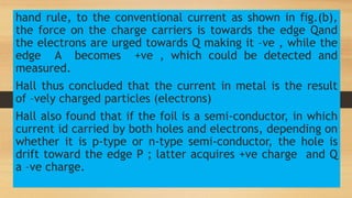 hand rule, to the conventional current as shown in fig.(b),
the force on the charge carriers is towards the edge Qand
the electrons are urged towards Q making it –ve , while the
edge A becomes +ve , which could be detected and
measured.
Hall thus concluded that the current in metal is the result
of –vely charged particles (electrons)
Hall also found that if the foil is a semi-conductor, in which
current id carried by both holes and electrons, depending on
whether it is p-type or n-type semi-conductor, the hole is
drift toward the edge P ; latter acquires +ve charge and Q
a –ve charge.
 