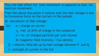 Thus the Hall effect for hole movement is opposite to that for
electron movement.
From the above discussion it follows that the Hall voltage is due
to transverse force on the carriers in the sample.
So calculation of Hall voltage;
let e = charge on carrier
𝑣a =vel. of drift of charge in the conductor
n = no. of charged particles per unit volume
B= magnetic field intensity / flux density
EH = electric field set up by Hall voltage between P and Q
I = strength of current in the foil
 