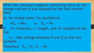 When the sideways magnetic deflecting force on the
charge carriers is just opposed by the Hall electric
field
ie, for steady state/ for equilibrium
eEH = Be𝑣, so EH = B𝑣
If d = thickness, l = length, and b= breadth of the
foil
VH = Hall voltage between P and Q on the two
surfaces
Therefore EH = VH /b = B𝑣
 
