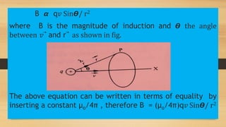B 𝞪 q𝑣 Sin𝞡/ r2
where B is the magnitude of induction and 𝞡 the angle
between 𝑣⃗ and r⃗ as shown in fig.
The above equation can be written in terms of equality by
inserting a constant µo/4π , therefore B = (µo/4π)q𝑣 Sin𝞡/ r2
 