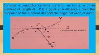Consider a conductor carrying current ί as in fig. with an
element of length dl . P is a point at a distance r from the
midpoint of the element dl and𝞡 the angle between dl and r.
 
