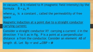 In vacuum, B is related to H (magnetic field intensity) by the
formula B = µo H
where µo is a constant , called the permeability of free
space
Magnetic induction at a point due to a straight conductor
carrying current:
Consider a straight conductor XY carrying a current 𝒊 in the
direction Y to X as in fig. P is a point at a perpendicular
distance a from the conductor. Consider an element AB of
length dl. Let Bp =r and ⦟OBP = 𝞡
 
