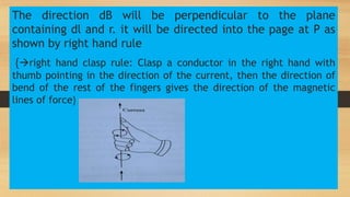 The direction dB will be perpendicular to the plane
containing dl and r. it will be directed into the page at P as
shown by right hand rule
{right hand clasp rule: Clasp a conductor in the right hand with
thumb pointing in the direction of the current, then the direction of
bend of the rest of the fingers gives the direction of the magnetic
lines of force}
 