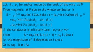 Let 𝜙1, 𝜙2 be angles made by the ends of the wire at P
Then magnetic at P due to the whole conductor is
B = - 𝜙1∫ 𝜙2 (µo/4π) ί Cos 𝜙 d𝜙 /a = (µo/4π) ί/a〔sin 𝜙〕 - 𝜙1
𝜙2
= (µo/4π) ί/a〔sin 𝜙2 – sin(- 𝜙1) 〕
= (µo/4π) ί/a 〔sin 𝜙2 + sin( 𝜙1) 〕
If the conductor is infinitely long , 𝜙1= 𝜙2= 90o
Then B = (µo/4π) ί/a 〔1 + 1〕 = (µo ί /2πa )
ie, the magnitude of B depends on 𝒊 and a
Or to say B 𝞪 1/a
 