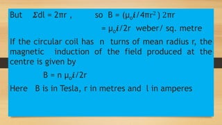 But 𝜮dl = 2πr , so B = (µo𝒊/4πr2 ) 2πr
= µo𝒊/2r weber/ sq. metre
If the circular coil has n turns of mean radius r, the
magnetic induction of the field produced at the
centre is given by
B = n µo𝒊/2r
Here B is in Tesla, r in metres and l in amperes
 