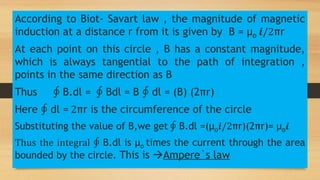 According to Biot- Savart law , the magnitude of magnetic
induction at a distance r from it is given by B = µo 𝒊/2πr
At each point on this circle , B has a constant magnitude,
which is always tangential to the path of integration ,
points in the same direction as B
Thus ∮ B.dl = ∮ Bdl = B ∮ dl = (B) (2πr)
Here ∮ dl = 2πr is the circumference of the circle
Substituting the value of B,we get ∮ B.dl =(µo𝒊/2πr)(2πr)= µo𝒊
Thus the integral ∮ B.dl is µo times the current through the area
bounded by the circle. This is Ampere`s law
 
