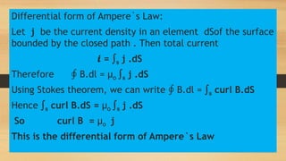 Differential form of Ampere`s Law:
Let j be the current density in an element dSof the surface
bounded by the closed path . Then total current
𝒊 = ∫s j .dS
Therefore ∮ B.dl = µo ∫s j .dS
Using Stokes theorem, we can write ∮ B.dl = ∫s curl B.dS
Hence ∫s curl B.dS = µo ∫s j .dS
So curl B = µo j
This is the differential form of Ampere`s Law
 