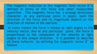 • The magnetic induction or the magnetic field vector Bˆis
defined in terms of this force and other measurable
quantities . This magnetic force has a strange directional
character. At any particular point in space, both the
direction of the force and its magnitude depend on the
direction of motion of the particle.
• At every instant the force is always at right angles to the
velocity vector, also at any particular point, the force is
proportional to the component of the velocity at right
angles to this unique direction. It is possible to describe
all these behavior by defining the magnetic vector Bˆ as
follows
 