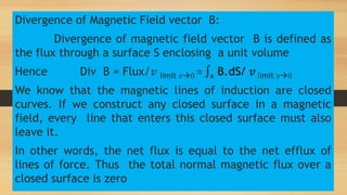 Divergence of Magnetic Field vector B:
Divergence of magnetic field vector B is defined as
the flux through a surface S enclosing a unit volume
Hence Div B = Flux/𝑣 limit 𝑣0 = ∫s B.dS/ 𝑣 limit 𝑣0
We know that the magnetic lines of induction are closed
curves. If we construct any closed surface in a magnetic
field, every line that enters this closed surface must also
leave it.
In other words, the net flux is equal to the net efflux of
lines of force. Thus the total normal magnetic flux over a
closed surface is zero
 