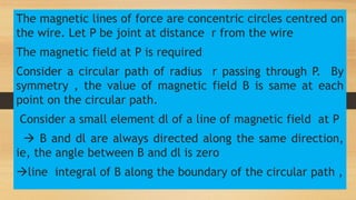 The magnetic lines of force are concentric circles centred on
the wire. Let P be joint at distance r from the wire
The magnetic field at P is required
Consider a circular path of radius r passing through P. By
symmetry , the value of magnetic field B is same at each
point on the circular path.
Consider a small element dl of a line of magnetic field at P
 B and dl are always directed along the same direction,
ie, the angle between B and dl is zero
line integral of B along the boundary of the circular path ,
 