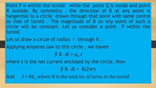 Point P is within the toroid while the point Q is inside and point
R outside. By symmetry , the direction of B at any point is
tangential to a circle drawn through that point with same centre
as that of toroid . The magnitude of B on any point of such a
circle will be constant. Let us consider a point P within the
toroid
Let us draw a circle of radius r through it .
Applying Amperes law to this circle , we haveπ
∮ B. dl = µo 𝒊
where 𝒊 is the net current enclosed by the circle. Now
∮ B. dl = B(2πr)
And 𝒊 = N𝒊o , where N is the total no, of turns in the toroid
 