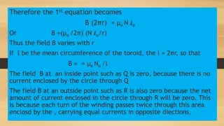 Therefore the 1st equation becomes
B (2πr) = µo N 𝒊o
Or B =(µo /2π) (N 𝒊o/r)
Thus the field B varies with r
If l be the mean circumference of the toroid, the l = 2πr, so that
B = = µo No /l
The field B at an inside point such as Q is zero, because there is no
current enclosed by the circle through Q
The field B at an outside point such as R is also zero because the net
amount of current enclosed in the circle through R will be zero. This
is because each turn of the winding passes twice through this area
enclosd by the , carrying equal currents in opposite diections,
 