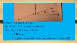 SI unit of B is called tesla (T)
• Put F=1N, q=1C, 𝑣 = 1ms -1 and 𝞡 = 90,
• Then B= 1N/ 1C X 1ms -1 X Sin 90
= 1 N A-1m-1
It is given a special name as weber/m2 or tesla(T)
 