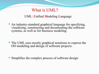 UML: Unified Modeling Language
 An industry-standard graphical language for specifying,
visualizing, constructing and documenting the software
systems, as well as for business modeling.
 The UML uses mostly graphical notations to express the
OO modeling and design of software projects.
 Simplifies the complex process of software design
What is UML?
 