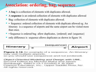 Association: ordering, bag, sequence
 A bag is a collection of elements with duplicates allowed.
 A sequence is an ordered collection of elements with duplicates allowed
 Bag: collection of elements with duplicates allowed.
 • Sequence: ordered collection of elements with duplicate allowed eg. An
itinerary is a sequence of airports and the same airport can be visited more
than once.
 • Sequence is ordered bag allow duplicates, {ordered} and {sequence}
 only difference is sequence allows duplicates as shown in figure 14.
 