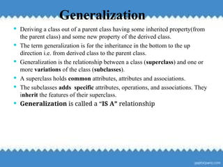 119
Generalization
 Deriving a class out of a parent class having some inherited property(from
the parent class) and some new property of the derived class.
 The term generalization is for the inheritance in the bottom to the up
direction i.e. from derived class to the parent class.
 Generalization is the relationship between a class (superclass) and one or
more variations of the class (subclasses).
 A superclass holds common attributes, attributes and associations.
 The subclasses adds specific attributes, operations, and associations. They
inherit the features of their superclass.
 Generalization is called a “IS A” relationship
 