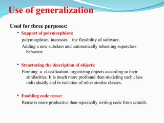 Use of generalization
Used for three purposes:
 Support of polymorphism:
polymorphism increases the flexibility of software.
Adding a new subclass and automatically inheriting superclass
behavior.
 Structuring the description of objects:
Forming a classification, organizing objects according to their
similarities. It is much more profound than modeling each class
individually and in isolation of other similar classes.
 Enabling code reuse:
Reuse is more productive than repeatedly writing code from scratch.
 