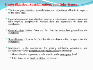Generalization, Specialization, and Inheritance
 The terms generalization, specialization, and inheritance all refer to aspects
of the same idea.
 Generalization and specialization concern a relationship among classes and
take opposite perspectives, viewed from the superclass or from the
subclasses.
 Generalization derives from the fact that the superclass generalizes the
subclasses
 Specialization refers to the fact that the subclasses refine or specialize the
superclass.
 Inheritance is the mechanism for sharing attributes, operations, and
associations via the generalization/specialization relationship.
 Generalization represents a relationship at the conceptual level
 Inheritance is an implementation technique
 