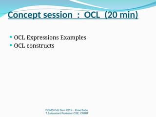Concept session : OCL (20 min)
OOMD Odd Sem 2015 - Kiran Babu
T.S,Assistant Professor CSE, CMRIT
 OCL Expressions Examples
 OCL constructs
 