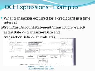 OCL Expressions - Examples
OOMD Odd Sem 2015 - Kiran Babu
T.S,Assistant Professor CSE, CMRIT
 What transaction occurred for a credit card in a time
interval
aCreditCardAccount.Statement.Transaction->Select(
aStartDate <= transactionDate and
transactionDate <= anEndDate)
 