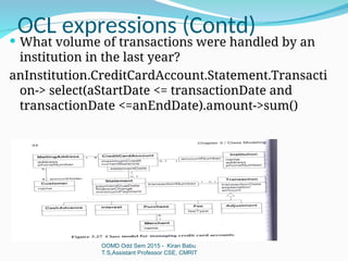 OCL expressions (Contd)
OOMD Odd Sem 2015 - Kiran Babu
T.S,Assistant Professor CSE, CMRIT
 What volume of transactions were handled by an
institution in the last year?
anInstitution.CreditCardAccount.Statement.Transacti
on-> select(aStartDate <= transactionDate and
transactionDate <=anEndDate).amount->sum()
 