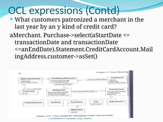 OCL expressions (Contd)
OOMD Odd Sem 2015 - Kiran Babu
T.S,Assistant Professor CSE, CMRIT
 What customers patronized a merchant in the
last year by an y kind of credit card?
aMerchant. Purchase->select(aStartDate <=
transactionDate and transactionDate
<=anEndDate).Statement.CreditCardAccount.Mail
ingAddress.customer->asSet()
 