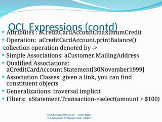 OCL Expressions (contd)
OOMD Odd Sem 2015 - Kiran Babu
T.S,Assistant Professor CSE, CMRIT
 Attributes : aCreditCardAccount.maximumCredit
 Operation: aCreditCardAccount.printBalance()
collection operation denoted by ->
 Simple Associations: aCustomer.MailingAddress
 Qualified Associations:
aCreditCardAccount.Statement[30November1999]
 Association Classes: given a link, you can find
constituent objects
 Generalizations: traversal implicit
 Filters: aStatement.Transaction->select(amount > $100)
 