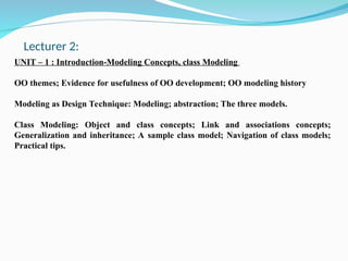 UNIT – 1 : Introduction-Modeling Concepts, class Modeling
OO themes; Evidence for usefulness of OO development; OO modeling history
Modeling as Design Technique: Modeling; abstraction; The three models.
Class Modeling: Object and class concepts; Link and associations concepts;
Generalization and inheritance; A sample class model; Navigation of class models;
Practical tips.
Lecturer 2:
 