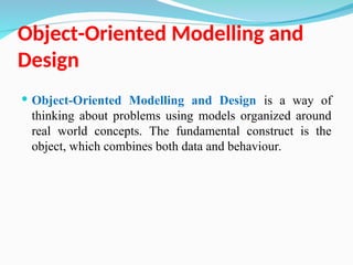 Object-Oriented Modelling and
Design
 Object-Oriented Modelling and Design is a way of
thinking about problems using models organized around
real world concepts. The fundamental construct is the
object, which combines both data and behaviour.
 