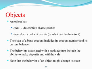 Objects
 An object has:
 state - descriptive characteristics
 behaviors - what it can do (or what can be done to it)
 The state of a bank account includes its account number and its
current balance
 The behaviors associated with a bank account include the
ability to make deposits and withdrawals
 Note that the behavior of an object might change its state
17
 