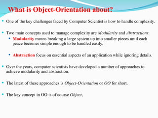 What is Object-Orientation about?
 One of the key challenges faced by Computer Scientist is how to handle complexity.
 Two main concepts used to manage complexity are Modularity and Abstractions.
 Modularity means breaking a large system up into smaller pieces until each
peace becomes simple enough to be handled easily.
 Abstraction focus on essential aspects of an application while ignoring details.
 Over the years, computer scientists have developed a number of approaches to
achieve modularity and abstraction.
 The latest of these approaches is Object-Orientation or OO for short.
 The key concept in OO is of course Object,
 