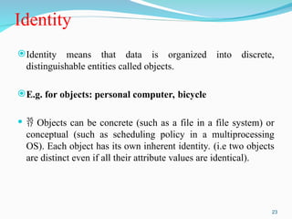 Identity
Identity means that data is organized into discrete,
distinguishable entities called objects.
E.g. for objects: personal computer, bicycle
  Objects can be concrete (such as a file in a file system) or
conceptual (such as scheduling policy in a multiprocessing
OS). Each object has its own inherent identity. (i.e two objects
are distinct even if all their attribute values are identical).
23
 