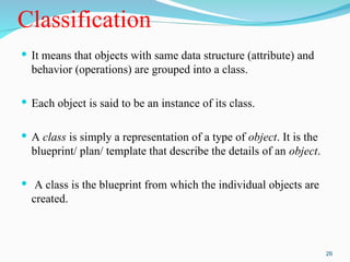 Classification
 It means that objects with same data structure (attribute) and
behavior (operations) are grouped into a class.
 Each object is said to be an instance of its class.
 A class is simply a representation of a type of object. It is the
blueprint/ plan/ template that describe the details of an object.
 A class is the blueprint from which the individual objects are
created.
26
 