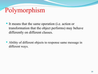 Polymorphism
 It means that the same operation (i.e. action or
transformation that the object performs) may behave
differently on different classes.
 Ability of different objects to response same message in
different ways.
29
 