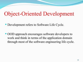 Object-Oriented Development
 Development refers to Software Life Cycle.
 OOD approach encourages software developers to
work and think in terms of the application domain
through most of the software engineering life cycle.
33
 