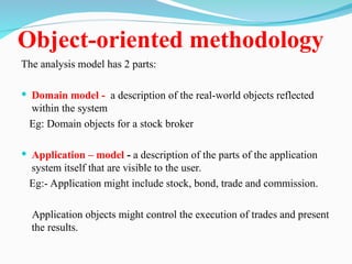 Object-oriented methodology
The analysis model has 2 parts:
 Domain model - a description of the real-world objects reflected
within the system
Eg: Domain objects for a stock broker
 Application – model - a description of the parts of the application
system itself that are visible to the user.
Eg:- Application might include stock, bond, trade and commission.
Application objects might control the execution of trades and present
the results.
 
