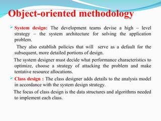 Object-oriented methodology
 System design: The development teams devise a high – level
strategy – the system architecture for solving the application
problem.
They also establish policies that will serve as a default for the
subsequent, more detailed portions of design.
The system designer must decide what performance characteristics to
optimize, choose a strategy of attacking the problem and make
tentative resource allocations.
 Class design : The class designer adds details to the analysis model
in accordance with the system design strategy.
The focus of class design is the data structures and algorithms needed
to implement each class.
 