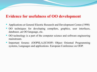 Evidence for usefulness of OO development
 Applications at General Electric Research and Development Center.(1990)
 OO techniques for developing compilers, graphics, user interfaces,
databases ,an OO language, etc.
 OO technology is a part of the computer science and software engineering
mainstream.
 Important forums: (OOPSLA,ECOOP) Object Oriented Programming
systems, Languages and applications. European Conference on OOP.
 