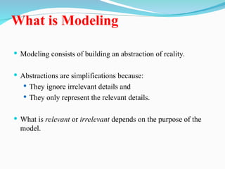 What is Modeling
 Modeling consists of building an abstraction of reality.
 Abstractions are simplifications because:
 They ignore irrelevant details and
 They only represent the relevant details.
 What is relevant or irrelevant depends on the purpose of the
model.
 