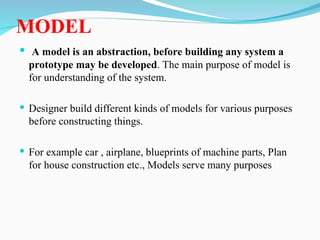 MODEL
 A model is an abstraction, before building any system a
prototype may be developed. The main purpose of model is
for understanding of the system.
 Designer build different kinds of models for various purposes
before constructing things.
 For example car , airplane, blueprints of machine parts, Plan
for house construction etc., Models serve many purposes
 