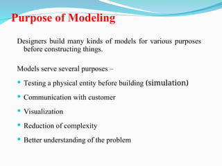 Purpose of Modeling
Designers build many kinds of models for various purposes
before constructing things.
Models serve several purposes –
 Testing a physical entity before building (simulation)
 Communication with customer
 Visualization
 Reduction of complexity
 Better understanding of the problem
 