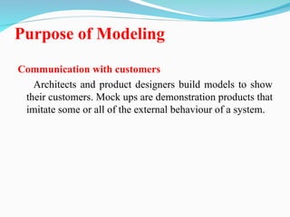 Purpose of Modeling
Communication with customers
Architects and product designers build models to show
their customers. Mock ups are demonstration products that
imitate some or all of the external behaviour of a system.
 