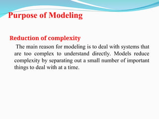 Purpose of Modeling
Reduction of complexity
The main reason for modeling is to deal with systems that
are too complex to understand directly. Models reduce
complexity by separating out a small number of important
things to deal with at a time.
 