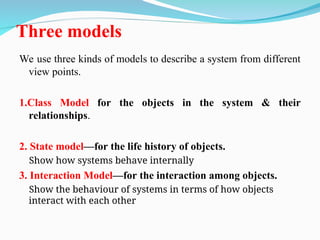 Three models
We use three kinds of models to describe a system from different
view points.
1.Class Model for the objects in the system & their
relationships.
2. State model—for the life history of objects.
Show how systems behave internally
3. Interaction Model—for the interaction among objects.
Show the behaviour of systems in terms of how objects
interact with each other
 